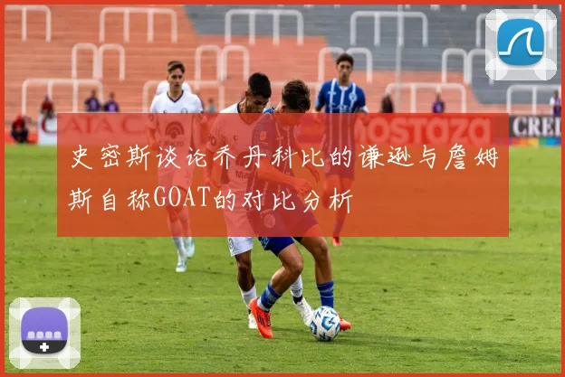 史密斯谈论乔丹科比的谦逊与詹姆斯自称GOAT的对比分析