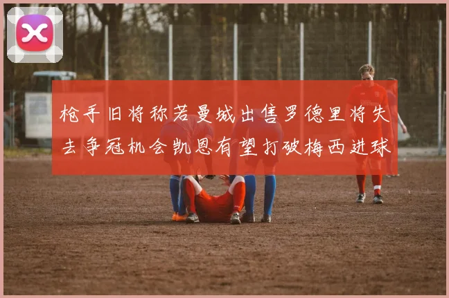 枪手旧将称若曼城出售罗德里将失去争冠机会凯恩有望打破梅西进球纪录