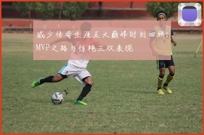 威少传奇生涯五大巅峰时刻回顾：MVP之路与惊艳三双表现