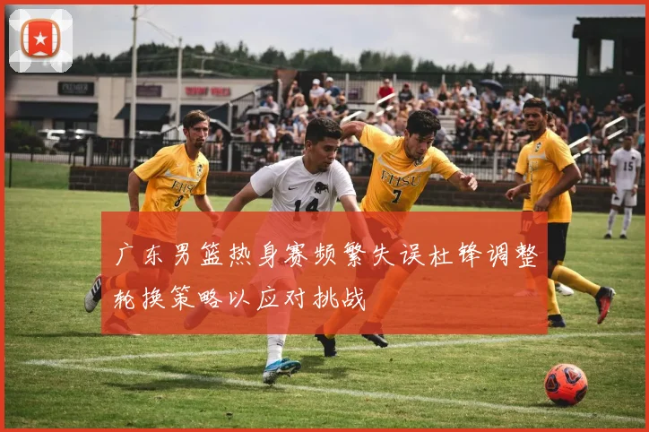 广东男篮热身赛频繁失误杜锋调整轮换策略以应对挑战