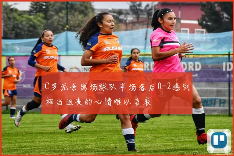 C罗无奈离场球队半场落后0-2感到相当沮丧的心情难以言表