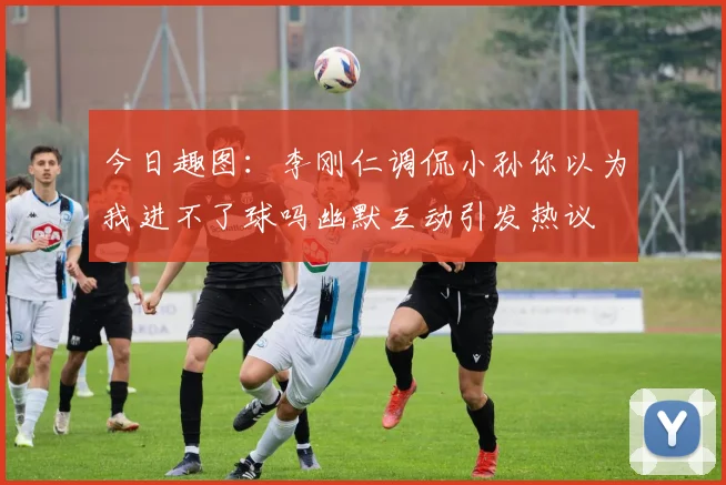 今日趣图：李刚仁调侃小孙你以为我进不了球吗幽默互动引发热议