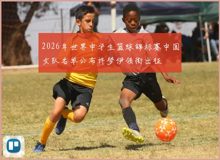 2026年世界中学生篮球锦标赛中国女队名单公布许梦伊领衔出征