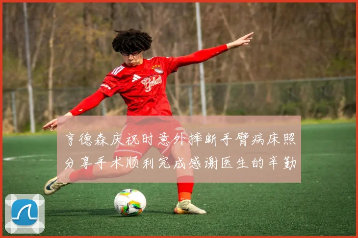 亨德森庆祝时意外摔断手臂病床照分享手术顺利完成感谢医生的辛勤付出