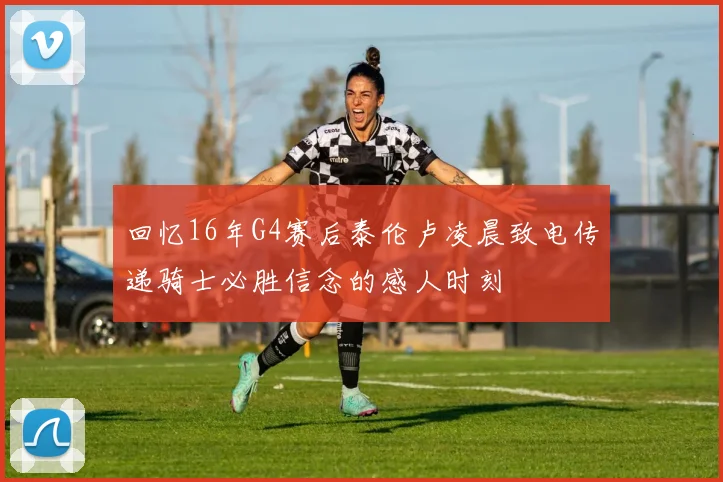回忆16年G4赛后泰伦卢凌晨致电传递骑士必胜信念的感人时刻