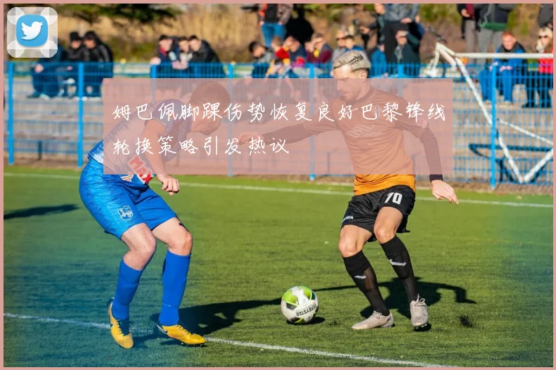 姆巴佩脚踝伤势恢复良好巴黎锋线轮换策略引发热议