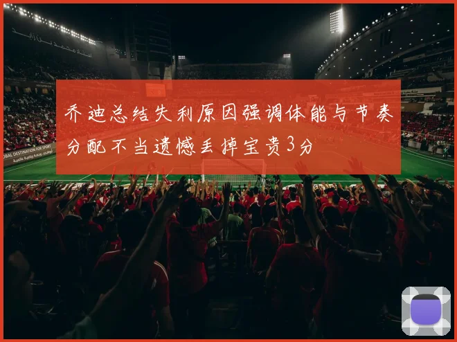 乔迪总结失利原因强调体能与节奏分配不当遗憾丢掉宝贵3分