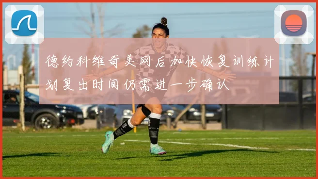德约科维奇美网后加快恢复训练计划复出时间仍需进一步确认