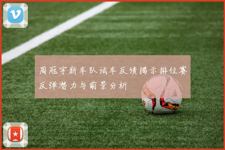 周冠宇新车队试车反馈揭示排位赛反弹潜力与前景分析