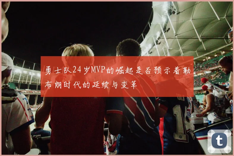 勇士队24岁MVP的崛起是否预示着勒布朗时代的延续与变革