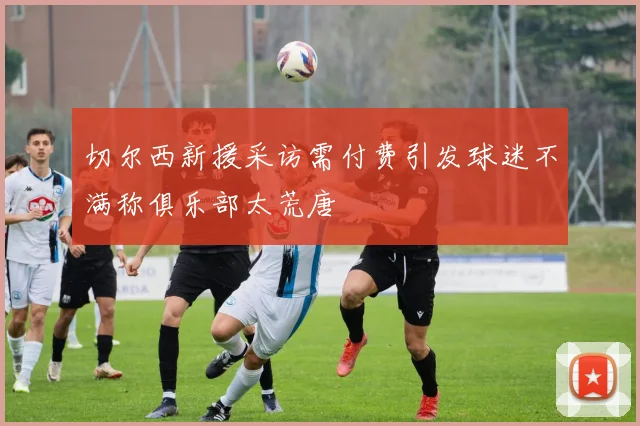 切尔西新援采访需付费引发球迷不满称俱乐部太荒唐