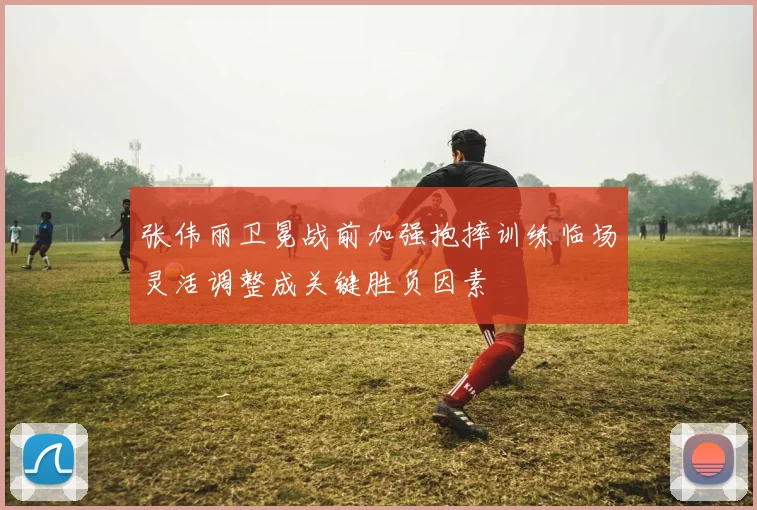 张伟丽卫冕战前加强抱摔训练临场灵活调整成关键胜负因素